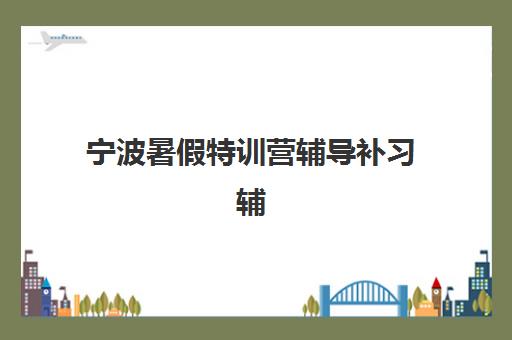 宁波暑假特训营辅导补习辅导机构排名榜单如何查询？2025年最新权威排名、各营特色解析与科学择校全指南