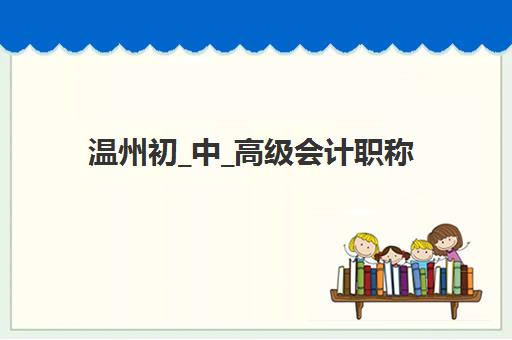 温州初_中_高级会计职称评审课程预报名考点有哪些学校？2023年最新考点名单与报名指南