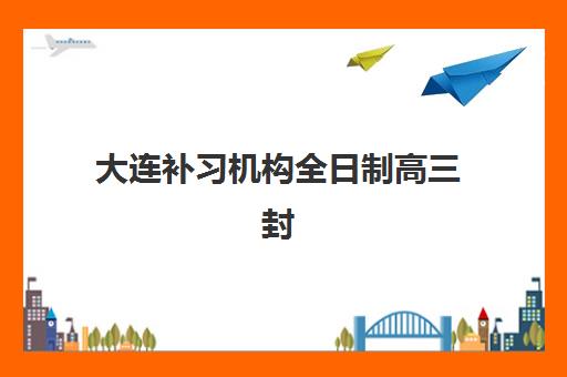 大连补习机构全日制高三封闭式集训营有哪些？2025年最新TOP10排名详情、择校标准与报名全攻略