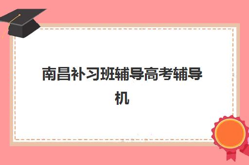 南昌补习班辅导高考辅导机构排名一览表最新如何查询？2025年权威TOP10榜单、择校指南与避坑全攻略