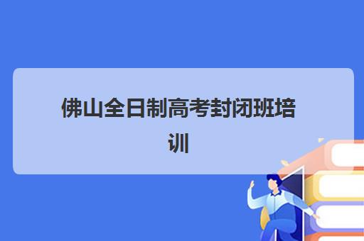 佛山全日制高考封闭班培训机构哪家更好选择？2025年最新TOP10排名、择校策略与备考指南全解析