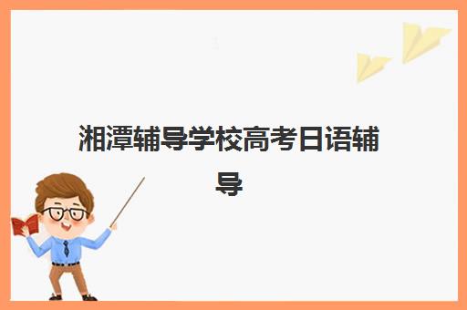 湘潭辅导学校高考日语辅导机构有哪些地方？2025年十大靠谱机构实力排名与择校全指南