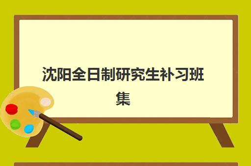 沈阳全日制研究生补习班集训营培训机构哪个更好一点？2025年最新排名、各机构特色对比与5步科学择校全指南