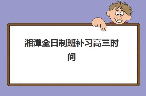湘潭全日制班补习高三时间2025具体时间如何安排？最新开学日程、阶段性学习重点与择校指南全解析