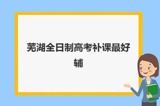 芜湖全日制高考补课最好辅导学校有哪些？2025年最新权威排名、各校特色解析与科学择校全指南