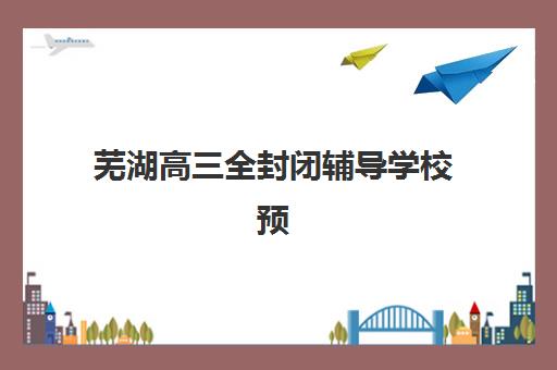 芜湖高三全封闭辅导学校预报名费用多少钱？2025年最新收费标准、择校指南与性价比分析