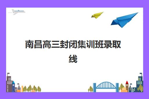 南昌高三封闭集训班录取线解析：2025年分数线预测与择校指南