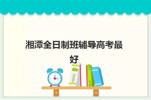 湘潭全日制班辅导高考最好辅导学校是哪个？2025年最新权威排名、择校标准与成功案例深度解析