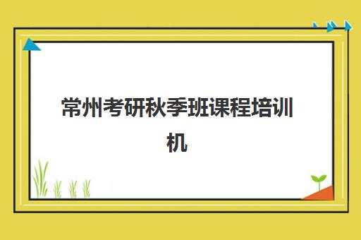 常州考研秋季班课程培训机构哪家强一点？2025年秋季班排名、课程对比与择校全攻略