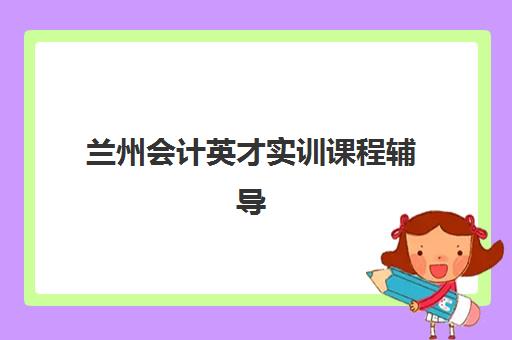 兰州会计英才实训课程辅导班排名一览表如何查询？2025年权威榜单与科学择校全指南