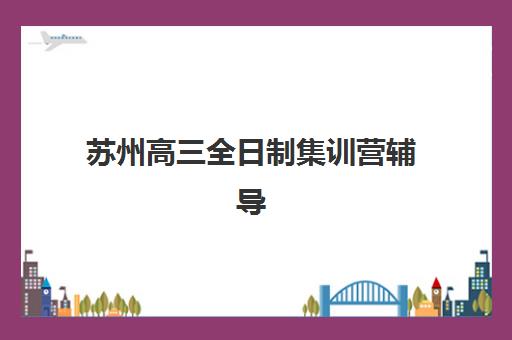 苏州高三全日制集训营辅导机构哪个比较好？2025年最新评测、择校标准与成功案例全解析