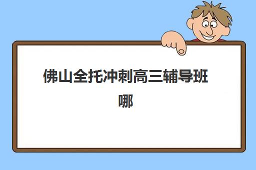 佛山全托冲刺高三辅导班哪个比较好一点？2023年最新排名解析、择校标准与报名指南全攻略