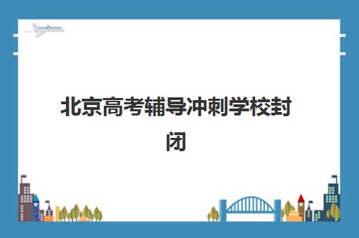 北京高考辅导冲刺学校封闭式集训营有哪些？2025年最新TOP10权威榜单、各校特色解析与择校全攻略