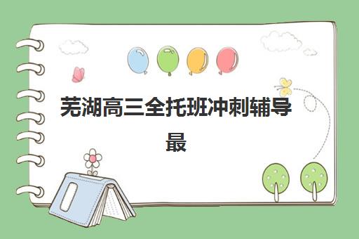 芜湖高三全托班冲刺辅导最好的培训机构排名如何查询？2025年权威榜单深度解析与科学择校指南