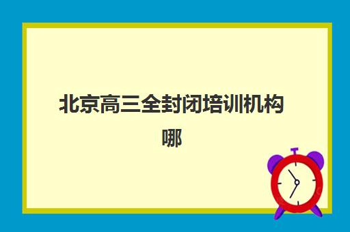 北京高三全封闭培训机构哪个更好一点?2025年最新排名、择校指南与避坑全攻略 北京高三全封闭培训机构哪个更好一点?2025年最新排名、择校指南与避坑全攻略