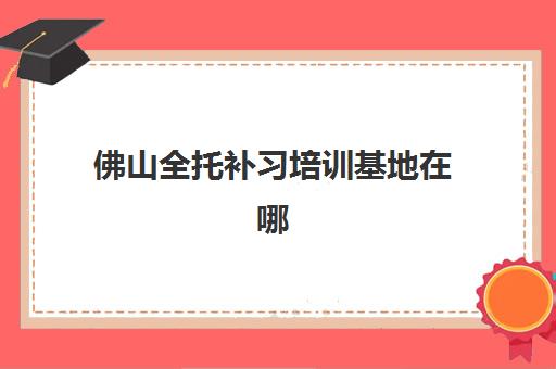 佛山全托补习培训基地在哪个位置？2025年最新地址清单与科学择校全指南