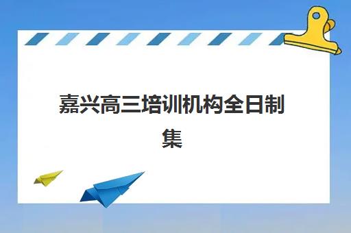嘉兴高三培训机构全日制集中训练营有哪些学校可选？2025年最新权威排名、择校指南与成功案例解析