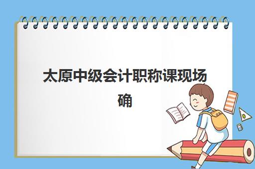 太原中级会计职称课现场确认需要什么材料？2025年最全材料清单与准备指南