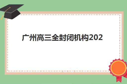 广州高三全封闭机构2025培训机构前十名如何选择？最新排名对比、择校指南与报读全攻略