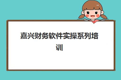 嘉兴财务软件实操系列培训课程集训营排名前十如何选择？2025年最新权威榜单与科学择校全指南