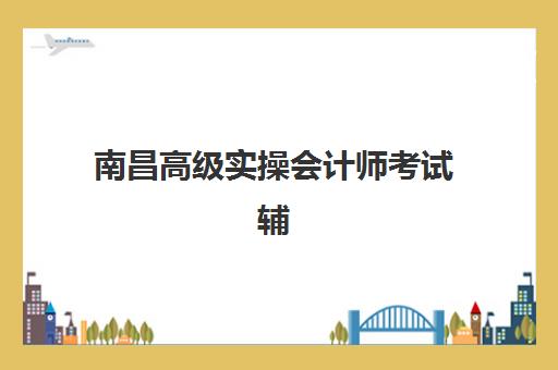 南昌高级实操会计师考试辅导课程培训机构哪个好费用多少？2025年最新机构排名、收费标准与性价比全解析