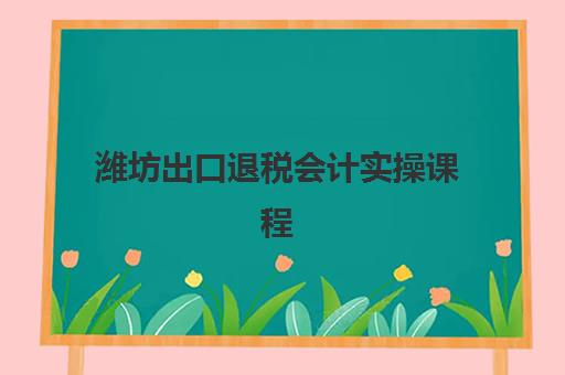 潍坊出口退税会计实操课程2025年具体时间如何查询？最新课程安排、报名时间节点与学习规划全指南