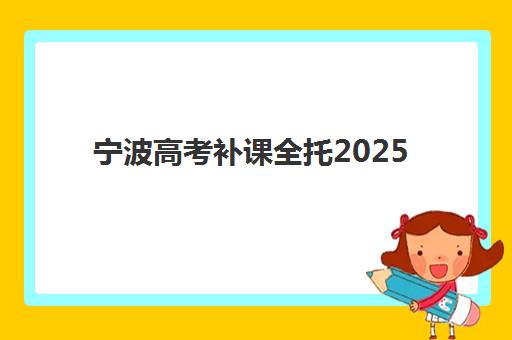 宁波高考补课全托2025报名时间表格如何安排？最新时间表、各机构课程对比与报名指南
