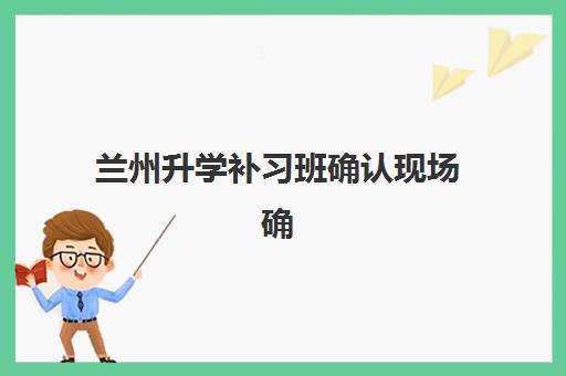 兰州升学补习班确认现场确认时间是几点？2025年最新权威时间表、各机构流程对比与高效完成指南全解析