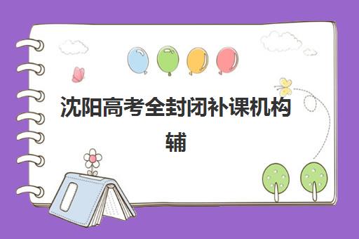 沈阳高考全封闭补课机构辅导班排名一览表如何查询？2025年最新榜单、择校指南与成功案例解析