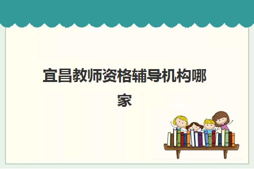 宜昌教师资格辅导机构哪家好一点？2025年最新排名前十、各机构特色深度解析与5步科学择校指南