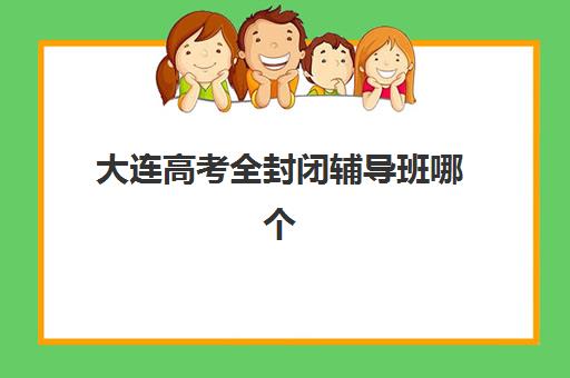 大连高考全封闭辅导班哪个比较好一点？2025年权威排名、择校策略与成功案例全解析