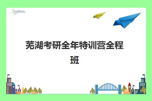 芜湖考研全年特训营全程班辅导班有哪些机构可以报？2025年最新机构名单、特色对比与择校指南