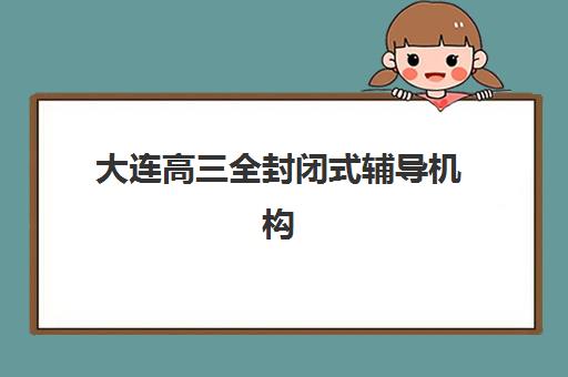大连高三全封闭式辅导机构五大机构竞争力报告如何获取?2025年最新权威数据解读与择校实操指南 大连高三全封闭式辅导机构五大机构竞争力报告如何获取?2025年最新权威数据解读与择校实操指南