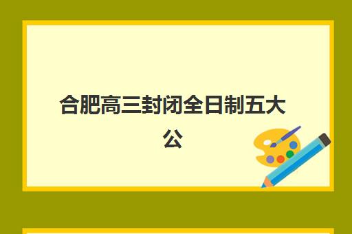 合肥高三封闭全日制五大公办机构运营分析如何开展？2025年最新运营模式、机构对比与择校策略全解析