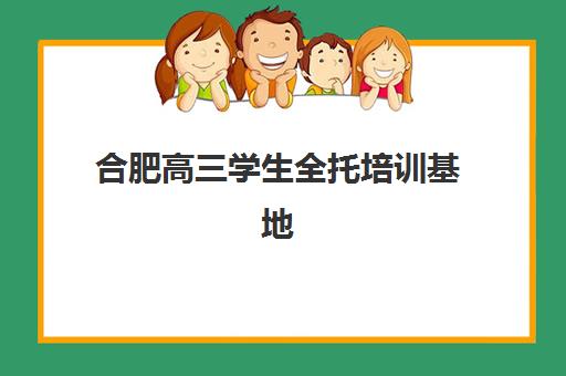 合肥高三学生全托培训基地有哪些地方？2025年十大机构排名、择校指南与避坑全攻略