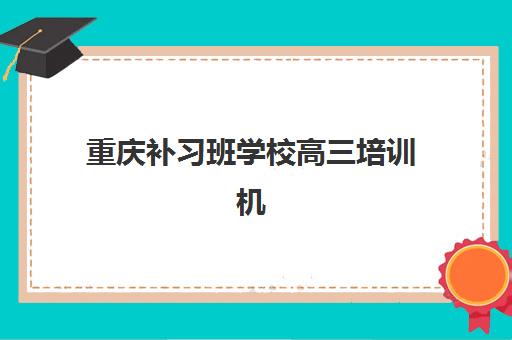 重庆补习班学校高三培训机构有哪些学校？2025年最新十大机构排名、特色解析与科学择校全指南