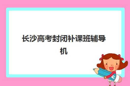长沙高考封闭补课班辅导机构哪家强些啊如何选择最科学？2025年最新权威评测、择校指南与成功案例全解析