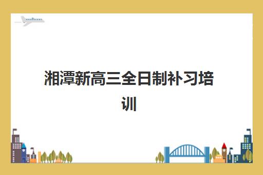 湘潭新高三全日制补习培训机构寄宿基地如何选择？2025年最新排名、择校指南与成功经验全解析