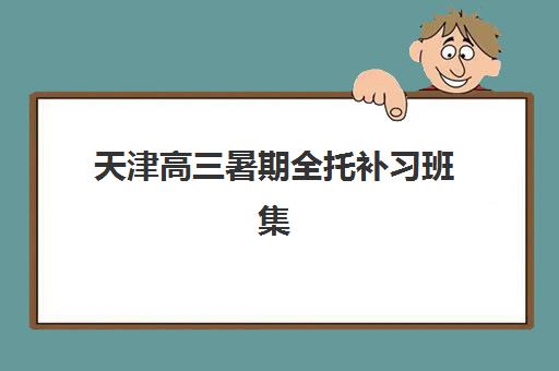 天津高三暑期全托补习班集训营排名榜单最新如何查询？2023年权威榜单解析、择校标准与报名指南全攻略