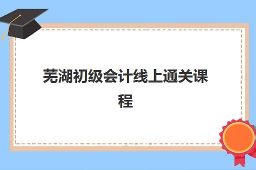 芜湖初级会计线上通关课程培训排名第一的学校是哪家？2025年最新课程对比、选择指南与备考全攻略