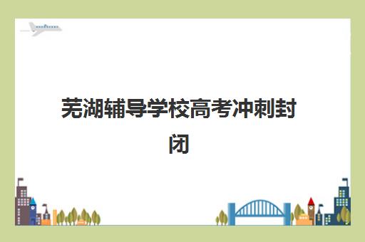 芜湖辅导学校高考冲刺封闭式集训营怎么样啊？2025年最新效果评估、选择指南与科学避坑全攻略