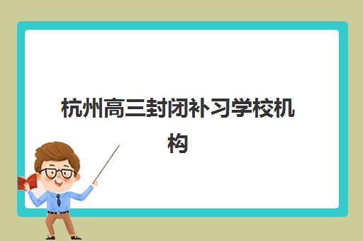 杭州高三封闭补习学校机构用户满意度速递如何查询？2025年十大机构真实反馈解析