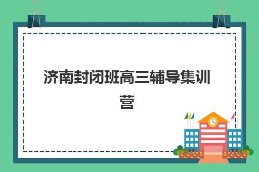 济南封闭班高三辅导集训营哪家口碑好？2023年最新权威排名解析、择校标准与成功案例全攻略