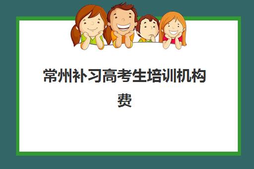 常州补习高考生培训机构费用多少？2025年最新收费标准、各机构价格对比与性价比选择指南