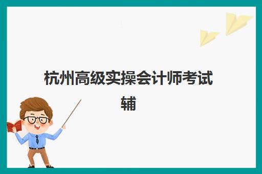 杭州高级实操会计师考试辅导课程辅导机构排行榜有哪些？2025年最新TOP5榜单揭晓与科学择校指南