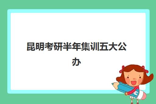 昆明考研半年集训五大公办机构运营分析如何做？2025年最新排名、商业模式解读与择校指南