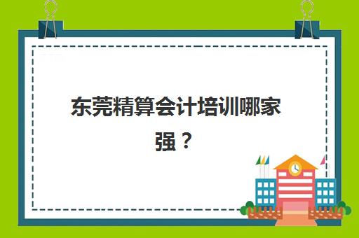 东莞精算会计培训哪家强？2025五大机构课程特色与就业前景解析