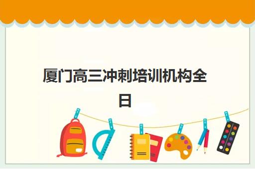 厦门高三冲刺培训机构全日制培训班哪个比较好？2025年最新TOP5排名、各机构特色解析与科学择校指南