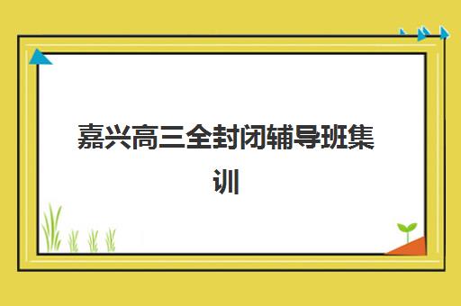 嘉兴高三全封闭辅导班集训营排名榜前十名如何选择？2023年权威榜单解析与择校指南