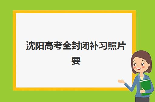 沈阳高考全封闭补习照片要求是什么样的？2025年最新证件照规范、常见问题解答与一次通过全指南